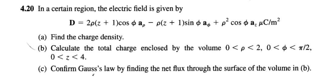 4.20 In a certain region, the electric field is given by
D = 2p(z + 1)cos o a, – p(z + 1)sin o as + p² cos o a̟ µC/m?
(a) Find the charge density.
(b) Calculate the total charge enclosed by the volume 0 <p < 2, 0 < ¢ < a/2,
0 < z< 4.
(c) Confirm Gauss's law by finding the net flux through the surface of the volume in (b).
