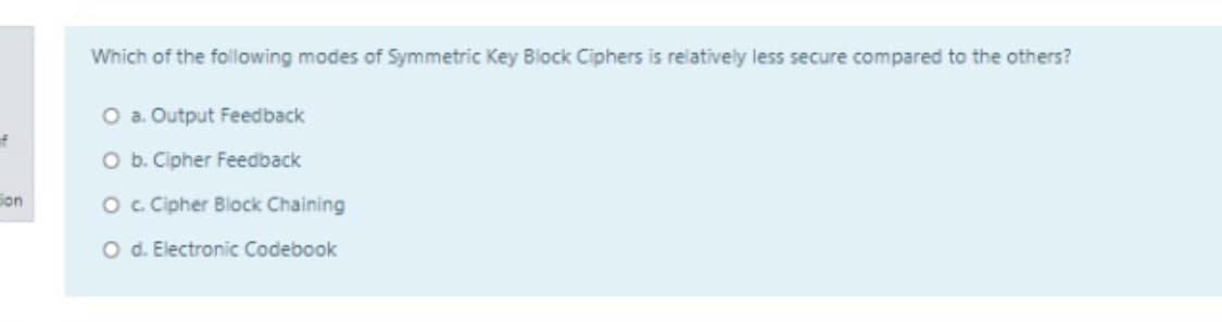 Which of the following modes of Symmetric Key Block Ciphers is relatively less secure compared to the others?
O a. Output Feedback
f
O b. Cipher Feedback
Son
Oc Cipher Block Chaining
O d. Electronic Codebook
