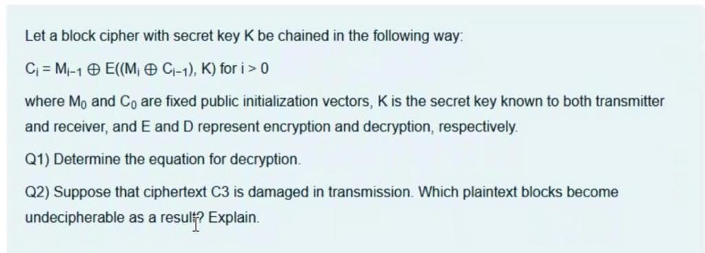 Let a block cipher with secret key K be chained in the following way:
Cj = Mi-1 0 E((M¡ O Cj-1), K) for i>0
where Mo and Co are fixed public initialization vectors, K is the secret key known to both transmitter
and receiver, and E and D represent encryption and decryption, respectively.
Q1) Determine the equation for decryption.
Q2) Suppose that ciphertext C3 is damaged in transmission. Which plaintext blocks become
undecipherable as a result? Explain.
