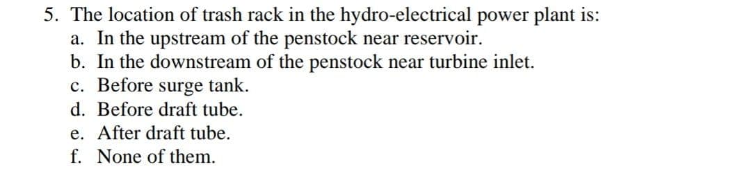 5. The location of trash rack in the hydro-electrical power plant is:
a. In the upstream of the penstock near reservoir.
b. In the downstream of the penstock near turbine inlet.
c. Before surge tank.
d. Before draft tube.
e. After draft tube.
f. None of them.

