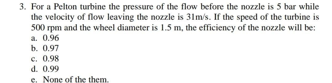 3. For a Pelton turbine the pressure of the flow before the nozzle is 5 bar while
the velocity of flow leaving the nozzle is 31m/s. If the speed of the turbine is
500 rpm and the wheel diameter is 1.5 m, the efficiency of the nozzle will be:
а. 0.96
b. 0.97
с. 0.98
d. 0.99
e. None of the them.
