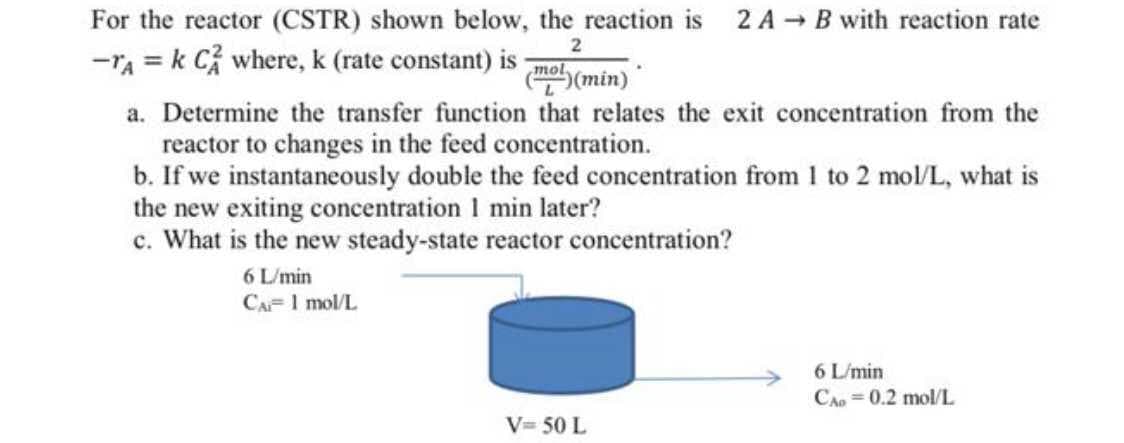 For the reactor (CSTR) shown below, the reaction is
2 A - B with reaction rate
2
-ra = k Cỉ where, k (rate constant) is
(ma (min)"
mol
a. Determine the transfer function that relates the exit concentration from the
reactor to changes in the feed concentration.
b. If we instantaneously double the feed concentration from 1 to 2 mol/L, what is
the new exiting concentration 1 min later?
c. What is the new steady-state reactor concentration?
6 L/min
CA= 1 mol/L
6 L/min
CAo =0.2 mol/L
V= 50 L
