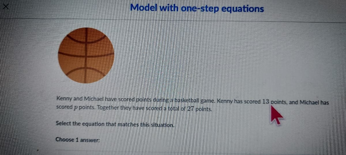 Model with one-step equations
Kenny and Michael have scored points during a basketball game. Kenny has scored 13 points, and Michael has
Scored p points. Together they have scored a total of 27 points
Select the equation that matches this situation.
Choose 1 answer:
