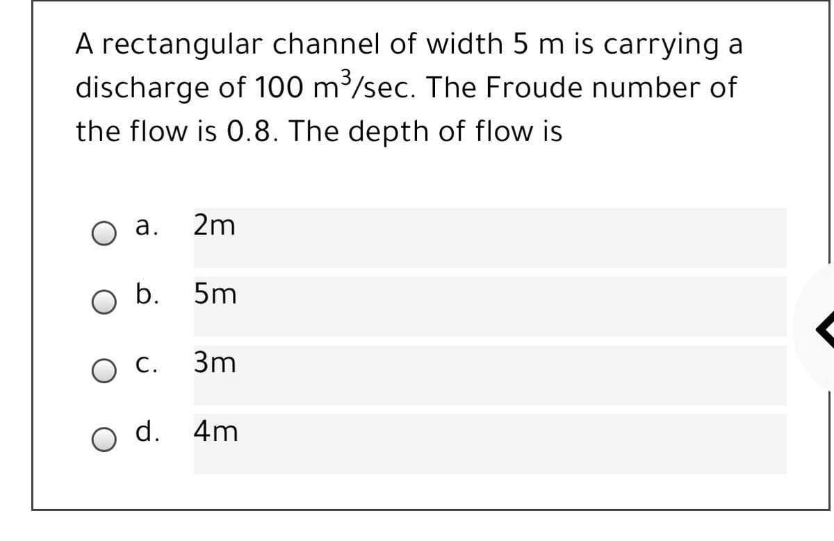 A rectangular channel of width 5 m is carrying a
discharge of 100 m/sec. The Froude number of
the flow is 0.8. The depth of flow is
а.
2m
b.
5m
С.
3m
o d.
4m
