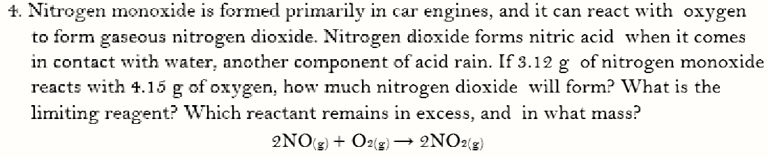 4. Nitrogen monoxide is formed primarily in car engines, and it can react with oxygen
to form gaseous nitrogen dioxide. Nitrogen dioxide forms nitric acid when it comes
in contact with water, another component of acid rain. If 3.12 g of nitrogen monoxide
reacts with 4.15 g of oxygen, how much nitrogen dioxide will form? What is the
limiting reagent? Which reactant remains in excess, and in what mass?
2NO(g) + O2(g) → 2NO2{g)
