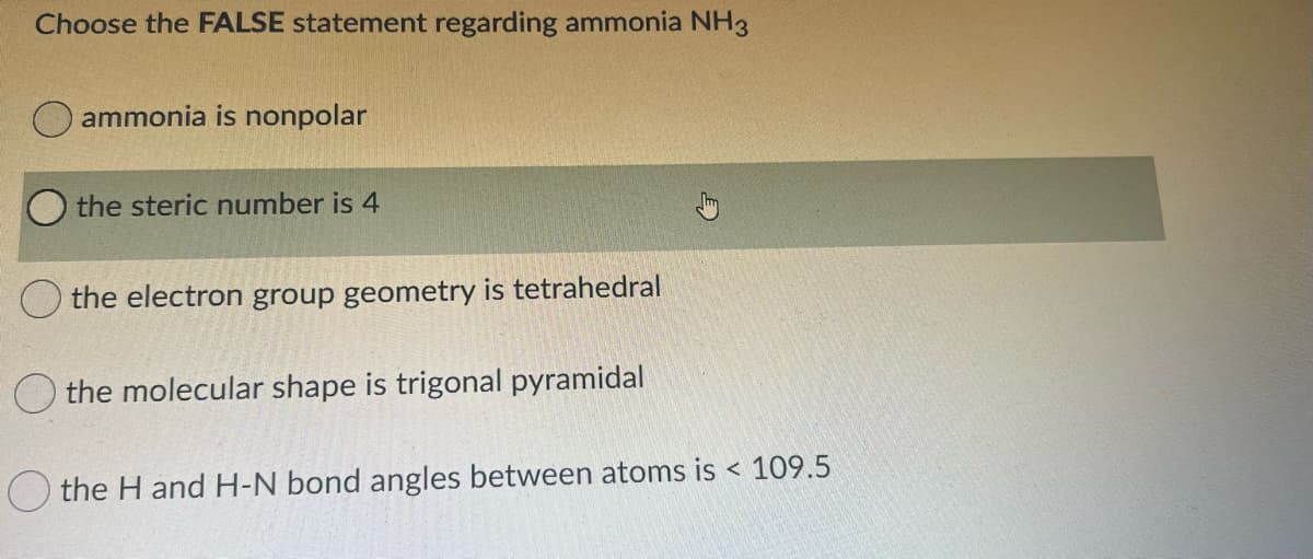 Choose the FALSE statement regarding ammonia NH3
ammonia is nonpolar
the steric number is 4
the electron group geometry is tetrahedral
the molecular shape is trigonal pyramidal
the H and H-N bond angles between atoms is < 109.5
