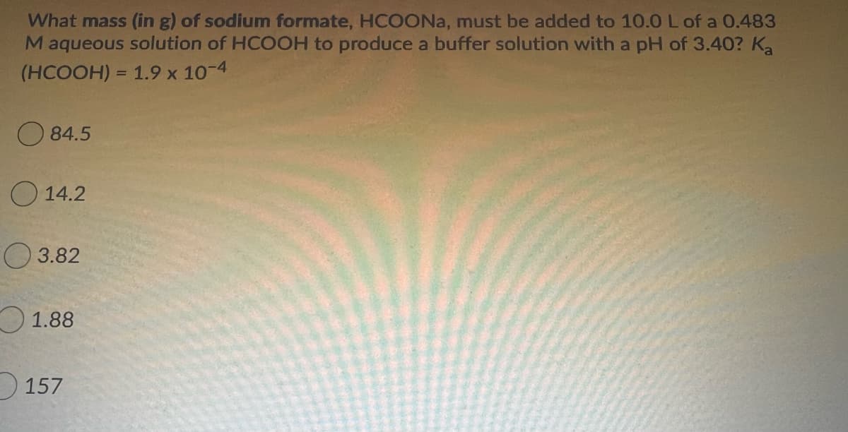 What mass (in g) of sodium formate, HCOONA, must be added to 10.0 L of a 0.483
Maqueous solution of HCOOH to produce a buffer solution with a pH of 3.40? Ka
(HCOOH) = 1.9 x 10-4
O 84.5
O 14.2
O 3.82
O 1.88
157
