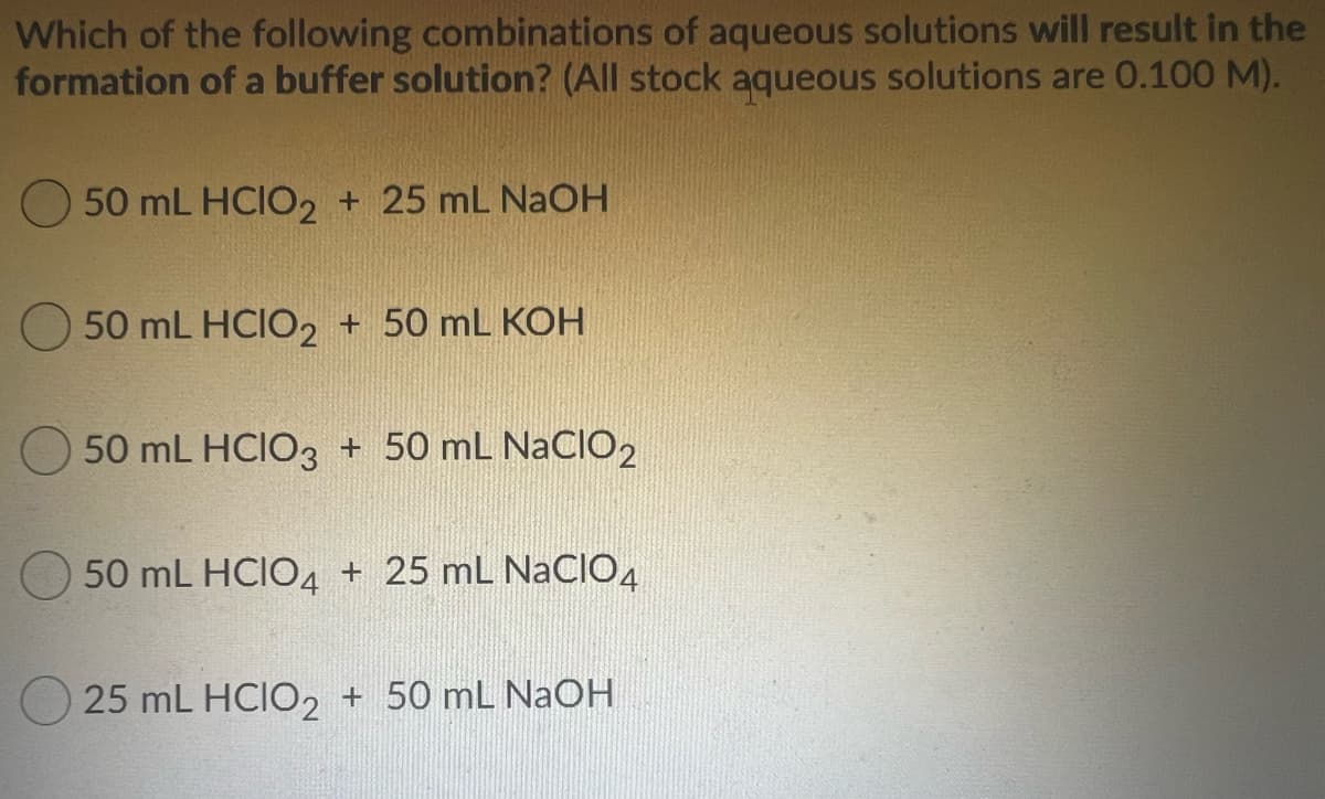 Which of the following combinations of aqueous solutions will result in the
formation of a buffer solution? (All stock aqueous solutions are 0.100 M).
50 mL HCIO2 + 25 mL NAOH
50 mL HCIO2 + 50 mL KOH
50 mL HCIO3 + 50 mL NaCIO2
50 mL HCIO4 + 25 mL NaCIO4
O 25 mL HCIO2 + 50 mL NaOH
