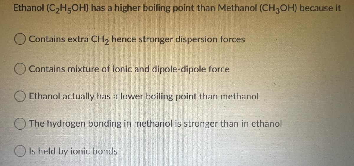 Ethanol (C2H5OH) has a higher boiling point than Methanol (CH3OH) because it
O Contains extra CH2 hence stronger dispersion forces
O Contains mixture of ionic and dipole-dipole force
O Ethanol actually has a lower boiling point than methanol
O The hydrogen bonding in methanol is stronger than in ethanol
O Is held by ionic bonds
