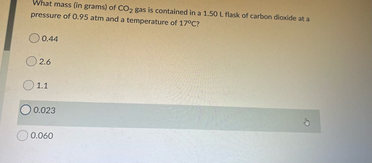 What mass (in grams) of CO, gas is contained in a 1.50 L flask of carbon dioxide at a
pressure of 0.95 atm and a temperature of 17°C?
O 0.44
O 2.6
O 1.1
0.023
O 0.060
