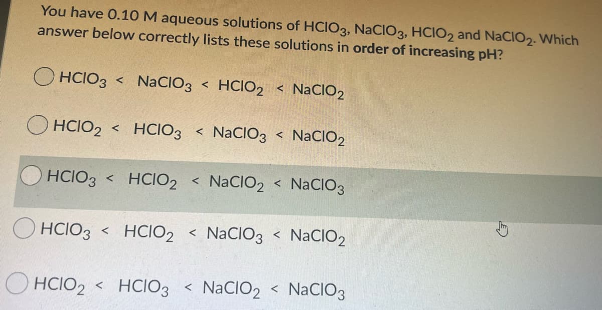 You have 0.10 M aqueous solutions of HCIO3, NaCIO3, HCIO2 and NaClO2. Which
answer below correctly lists these solutions in order of increasing pH?
O HCIO3
NaCIO3 < HCIO2 < NaCIO2
O HCIO2
< HCIO3 < NaCIO3 < NaCIO2
OHCIO3 < HCIO2 < NaCIO2 < NACIO3
O HCIO3 < HCIO2 < NaCIO3 < NaCIO2
HCIO2 < HCIO3 < NaCIO2 < NaCIO3
