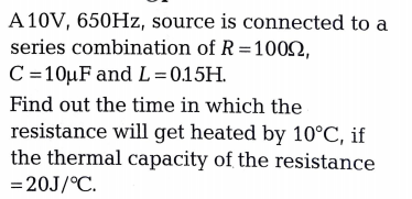A 10V, 650HZ, source is connected to a
series combination of R =1002,
C=10µF and L= 0.15H.
Find out the time in which the
resistance will get heated by 10°C, if
the thermal capacity of the resistance
= 20J/°C.
