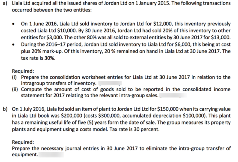 a) Liala Ltd acquired all the issued shares of Jordan Ltd on 1 January 2015. The following transactions
occurred between the two entities:
• On 1 June 2016, Liala Ltd sold inventory to Jordan Ltd for $12,000, this inventory previously
costed Liala Ltd $10,000. By 30 June 2016, Jordan Ltd had sold 20% of this inventory to other
entities for $3,000. The other 80% was all sold to external entities by 30 June 2017 for $13,000.
During the 2016–17 period, Jordan Ltd sold inventory to Liala Ltd for $6,000, this being at cost
plus 20% mark-up. Of this inventory, 20 % remained on hand in Liala Ltd at 30 June 2017. The
tax rate is 30%.
Required:
(i) Prepare the consolidation worksheet entries for Liala Ltd at 30 June 2017 in relation to the
intragroup transfers of inventory. I
(ii) Compute the amount of cost of goods sold to be reported in the consolidated income
statement for 2017 relating to the relevant intra-group sales.
b) On 1 July 2016, Liala Itd sold an item of plant to Jordan Ltd Ltd for $150,000 when its carrying value
in Liala Ltd book was $200,000 (costs $300,000, accumulated depreciation $100,000). This plant
has a remaining useful life of five (5) years form the date of sale. The group measures its property
plants and equipment using a costs model. Tax rate is 30 percent.
Required:
Prepare the necessary journal entries in 30 June 2017 to eliminate the intra-group transfer of
equipment.
