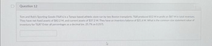 Question 12
Tom and Rob's Sporting Goods (T&R's) is a Tampa-based athletic store run by two Boston transplants. T&R produced $12 M in profit on $87 M in total revenues
They have net fixed assets of $82.2 M, and current assets of $37.2 M. They have an inventory balance of $21.6 M. What is the common-size statement value of
inventory for T&R? Enter all percentages as a decimal (ex. 25,7% as 0.2571