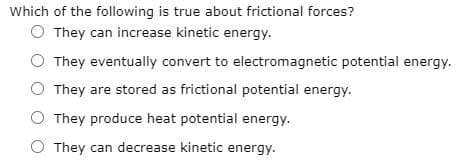 Which of the following is true about frictional forces?
O They can increase kinetic energy.
O They eventually convert to electromagnetic potential energy.
They are stored as frictional potential energy.
They produce heat potential energy.
They can decrease kinetic energy.
