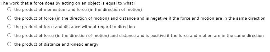 The work that a force does by acting on an object is equal to what?
O the product of momentum and force (in the direction of motion)
O the product of force (in the direction of motion) and distance and is negative if the force and motion are in the same direction
O the product of force and distance without regard to direction
O the product of force (in the direction of motion) and distance and is positive if the force and motion are in the same direction
O the product of distance and kinetic energy
