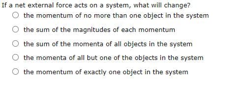If a net external force acts on a system, what will change?
O the momentum of no more than one object in the system
O the sum of the magnitudes of each momentum
the sum of the momenta of all objects in the system
the momenta of all but one of the objects in the system
the momentum of exactly one object in the system
