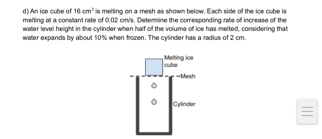 d) An ice cube of 16 cm³ is melting on a mesh as shown below. Each side of the ice cube is
melting at a constant rate of 0.02 cm/s. Determine the corresponding rate of increase of the
water level height in the cylinder when half of the volume of ice has melted, considering that
water expands by about 10% when frozen. The cylinder has a radius of 2 cm.
Melting ice
cube
-Mesh
Cylinder
