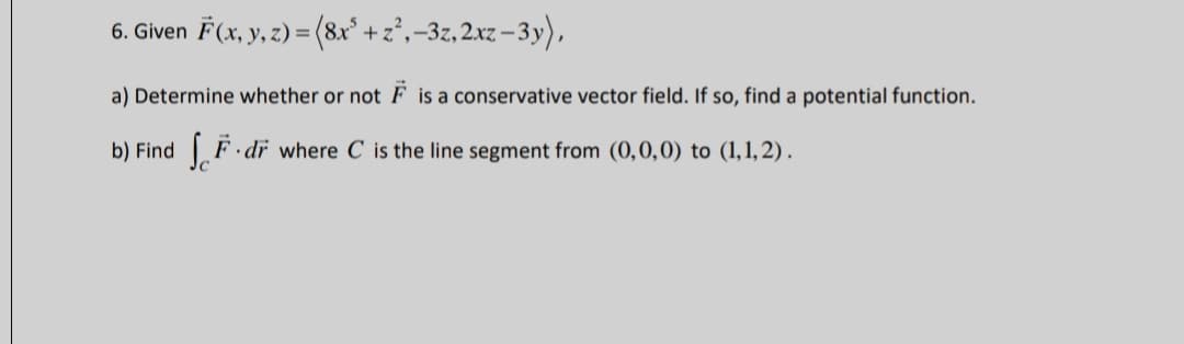 6. Given F(x, y, z) = (8x° +z²,-3z, 2xz –3y),
a) Determine whether or not F is a conservative vector field. If so, find a potential function.
b) Find F dr where C is the line segment from (0,0,0) to (1,1, 2).
