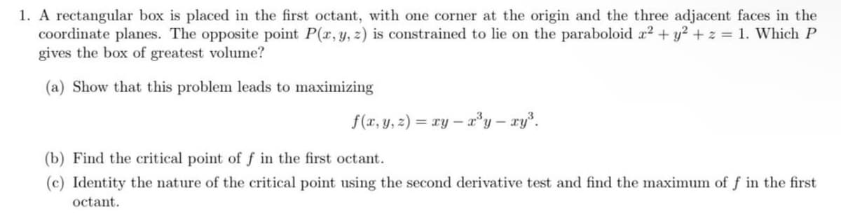 1. A rectangular box is placed in the first octant, with one corner at the origin and the three adjacent faces in the
coordinate planes. The opposite point P(r, y, z) is constrained to lie on the paraboloid r2 + y2 +z = 1. Which P
gives the box of greatest volume?
(a) Show that this problem leads to maximizing
f(r, y, 2) = xy – ay – ry.
(b) Find the critical point of f in the first octant.
(c) Identity the nature of the critical point using the second derivative test and find the maximum of f in the first
octant.
