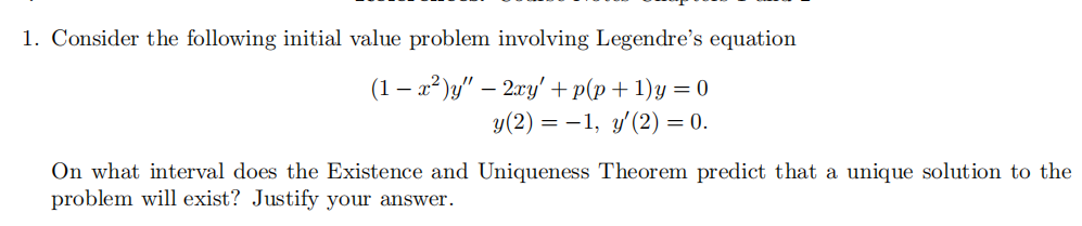 1. Consider the following initial value problem involving Legendre's equation
(1 – a² )y" – 2ry'+p(p+1)y = 0
y(2) = –1, y'(2) = 0.
On what interval does the Existence and Uniqueness Theorem predict that a unique solution to the
problem will exist? Justify your answer.
