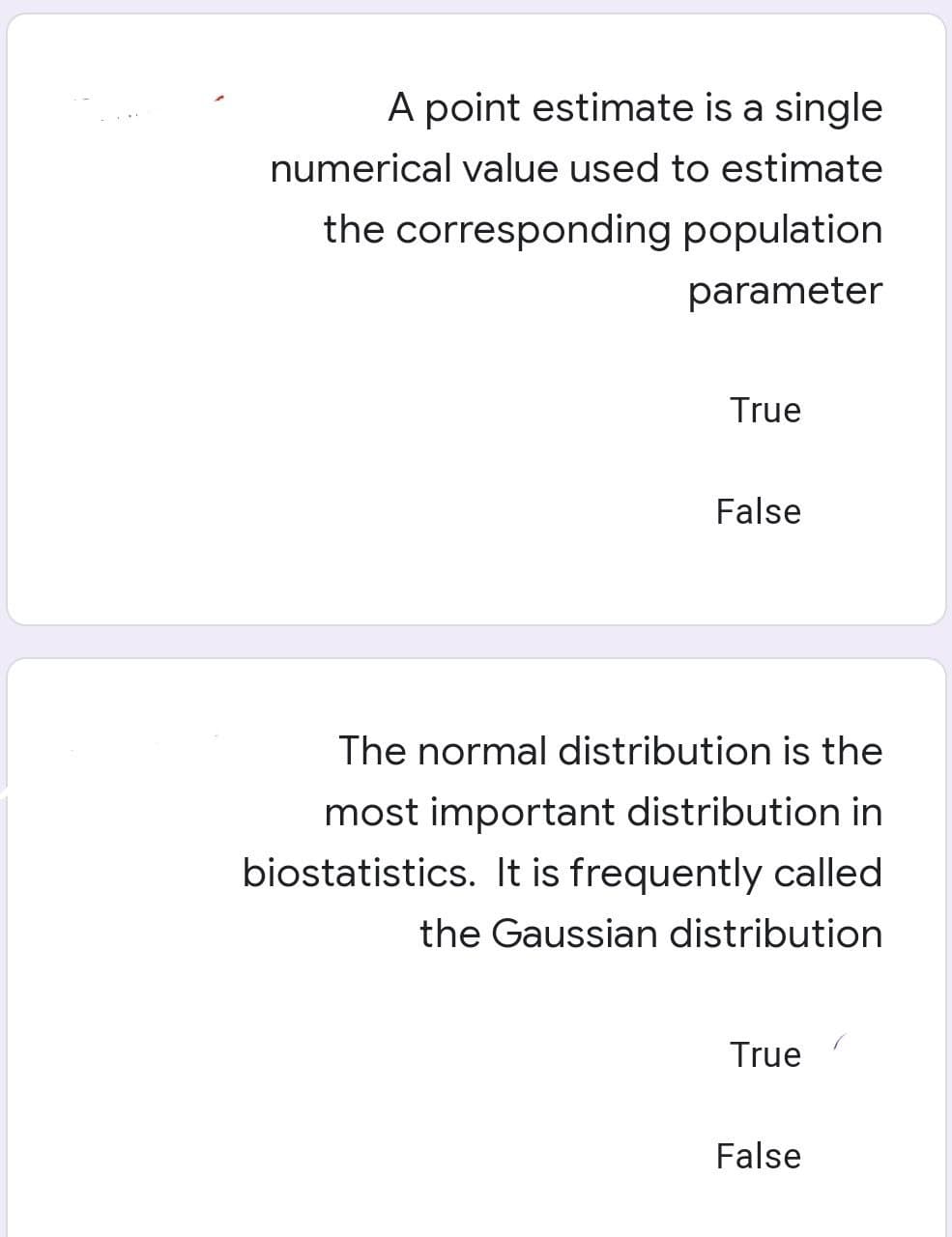 A point estimate is a single
numerical value used to estimate
the corresponding population
parameter
True
False
The normal distribution is the
most important distribution in
biostatistics. It is frequently called
the Gaussian distribution
True
False