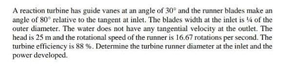 A reaction turbine has guide vanes at an angle of 30° and the runner blades make an
angle of 80° relative to the tangent at inlet. The blades width at the inlet is 14 of the
outer diameter. The water does not have any tangential velocity at the outlet. The
head is 25 m and the rotational speed of the runner is 16.67 rotations per second. The
turbine efficiency is 88 %. Determine the turbine runner diameter at the inlet and the
power developed.
