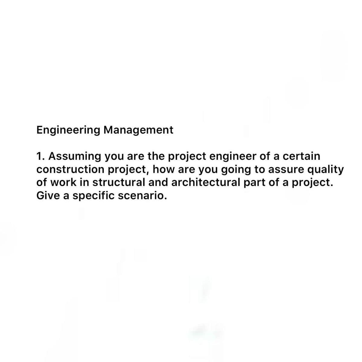 Engineering Management
1. Assuming you are the project engineer of a certain
construction project, how are you going to assure quality
of work in structural and architectural part of a project.
Give a specific scenario.