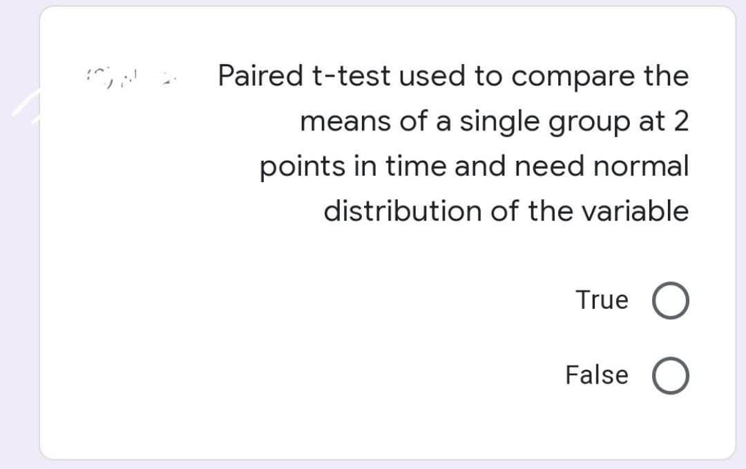 Paired t-test used to compare the
means of a single group at 2
points in time and need normal
distribution of the variable
True O
False O