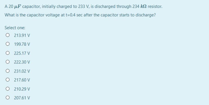 A 20 µF capacitor, initially charged to 233 V, is discharged through 234 kN resistor.
What is the capacitor voltage at t=0.4 sec after the capacitor starts to discharge?
Select one:
O 213.91 V
199.78 V
O 225.17 V
O 222.30 V
O 231.02 V
O 217.60 V
O 210.29 V
O 207.61 V
