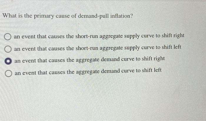 What is the primary cause of demand-pull inflation?
an event that causes the short-run aggregate supply curve to shift right
O an event that causes the short-run aggregate supply curve to shift left
an event that causes the aggregate demand curve to shift right
an event that causes the aggregate demand curve to shift left