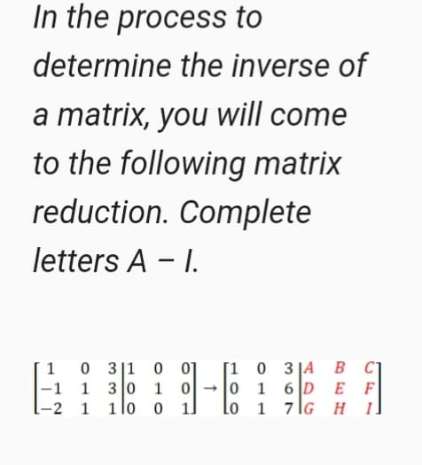 In the process to
determine the inverse of
a matrix, you will come
to the following matrix
reduction. Complete
letters A - I.
[1 0 3 JA
0 1 6 D E F
lo 1 7lG H I]
0 3|1
B CT
1
|-1 1 3 o 1 0→
-2 1 1lo 0
01
