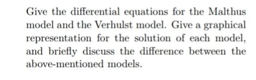 Give the differential equations for the Malthus
model and the Verhulst model. Give a graphical
representation for the solution of each model,
and briefly discuss the difference between the
above-mentioned models.
