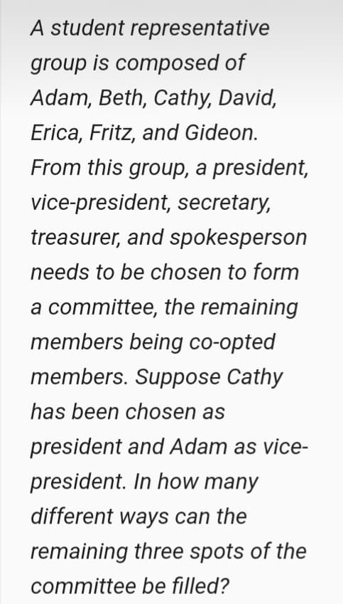 A student representative
group is composed of
Adam, Beth, Cathy, David,
Erica, Fritz, and Gideon.
From this group, a president,
vice-president, secretary,
treasurer, and spokesperson
needs to be chosen to form
a committee, the remaining
members being co-opted
members. Suppose Cathy
has been chosen as
president and Adam as vice-
president. In how many
different ways can the
remaining three spots of the
committee be filled?
