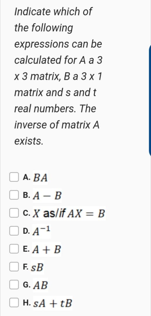 Indicate which of
the following
expressions can be
calculated for A a 3
х 3 matrix, B a 3х1
matrix and s and t
real numbers. The
inverse of matrix A
exists.
А. ВА
В. А — В
O C. X as/if AX = B
O D. A¬1
Е. A + B
F. SB
G. AB
H. SA + tB
