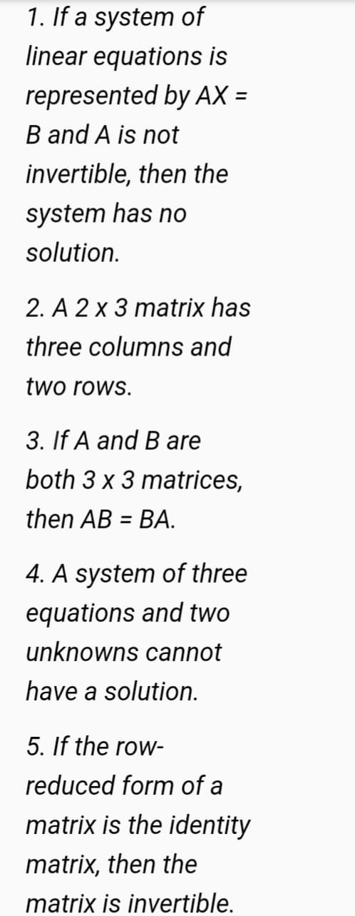 1. If a system of
linear equations is
represented by AX =
%3D
B and A is not
invertible, then the
system has no
solution.
2. A 2 x 3 matrix has
three columns and
two rows.
3. If A and B are
both 3 x 3 matrices,
then AB = BA.
4. A system of three
equations and two
unknowns cannot
have a solution.
5. If the row-
reduced form of a
matrix is the identity
matrix, then the
matrix is invertible.
