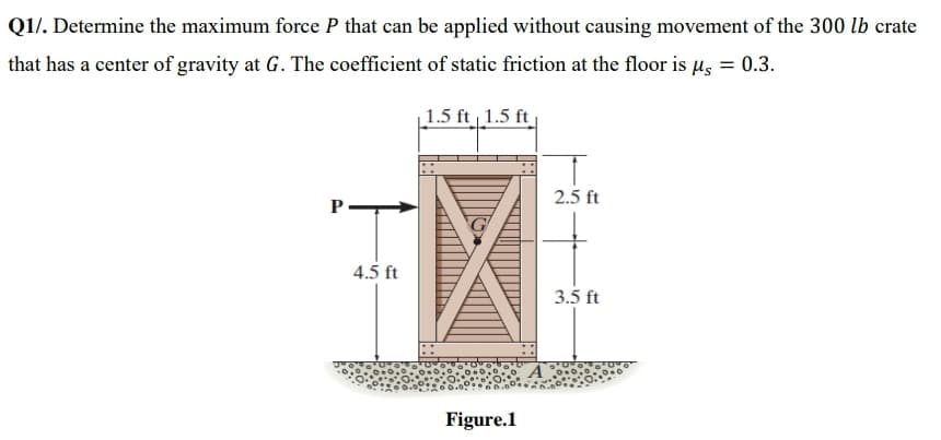 Q1/. Determine the maximum force P that can be applied without causing movement of the 300 lb crate
that has a center of gravity at G. The coefficient of static friction at the floor is µs = 0.3.
| 1.5 ft 1.5 ft
2.5 ft
P-
4.5 ft
3.5 ft
Figure.1
