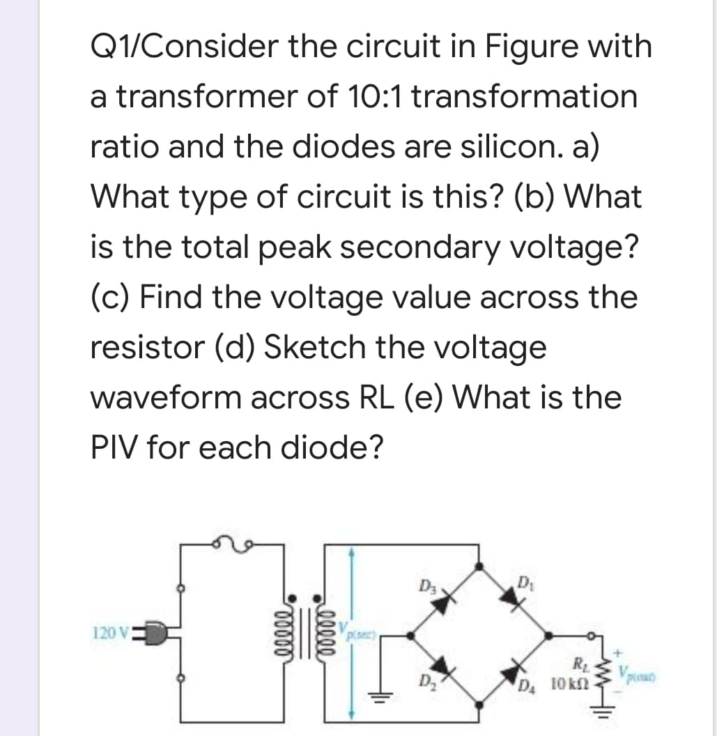 Q1/Consider the circuit in Figure with
a transformer of 10:1 transformation
ratio and the diodes are silicon. a)
What type of circuit is this? (b) What
is the total peak secondary voltage?
(c) Find the voltage value across the
resistor (d) Sketch the voltage
waveform across RL (e) What is the
PIV for each diode?
D3
D
120 V
Pisez)
Vpouo
D
D 10 kn
lleee
