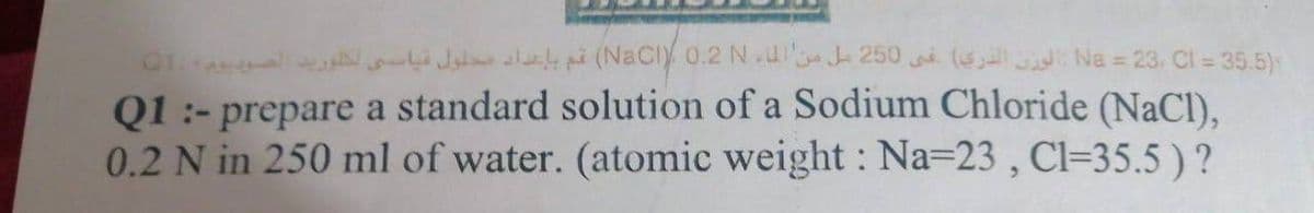 0 Jat alakpi (NaCly 0.2 NlJ 250 (e Na = 23. Cl = 35.5)s
Q1 :- prepare a standard solution of a Sodium Chloride (NaCl).
0.2 N in 250 ml of water. (atomic weight : Na=23 , Cl=35.5 ) ?
