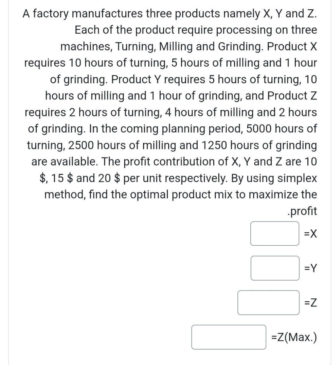 A factory manufactures three products namely X, Y and Z.
Each of the product require processing on three
machines, Turning, Milling and Grinding. Product X
requires 10 hours of turning, 5 hours of milling and 1 hour
of grinding. Product Y requires 5 hours of turning, 10
hours of milling and 1 hour of grinding, and Product Z
requires 2 hours of turning, 4 hours of milling and 2 hours
of grinding. In the coming planning period, 5000 hours of
turning, 2500 hours of milling and 1250 hours of grinding
are available. The profit contribution of X, Y and Z are 10
$, 15 $ and 20 $ per unit respectively. By using simplex
method, find the optimal product mix to maximize the
profit
=X
=Y
=Z
=Z(Max.)
