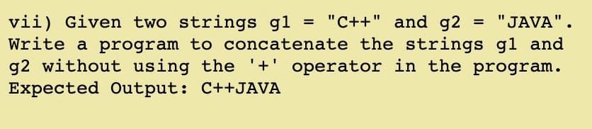 = "JAVA".
vii) Given two strings gl = "C++" and g2
Write a program to concatenate the strings gl and
g2 without using the '+' operator in the program.
Expected Output: C++JAVA
