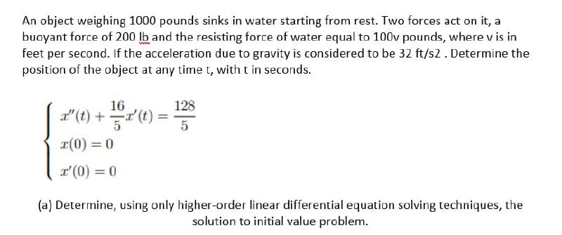 An object weighing 1000 pounds sinks in water starting from rest. Two forces act on it, a
buoyant force of 200 lb and the resisting force of water equal to 100v pounds, where v is in
feet per second. If the acceleration due to gravity is considered to be 32 ft/s2. Determine the
position of the object at any time t, with t in seconds.
16
128
I" (t) +(1) =
5
x(0) = 0
r'(0) = 0
(a) Determine, using only higher-order linear differential equation solving techniques, the
solution to initial value problem.
