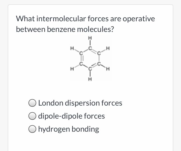 What intermolecular forces are operative
between benzene molecules?
H.
.H
O London dispersion forces
O dipole-dipole forces
O hydrogen bonding
