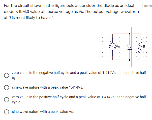 For the circuit shown in the figure below, consider the diode as an ideal
diode & R.M.S value of source voltage as Vs. The output voltage waveform
at R is most likely to have: *
