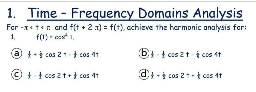 1. Time - Frequency Domains Analysis
For -t < t<t and f(t + 2 n) = f(†), achieve the harmonic analysis for:
1.
f(t) = cos“ t.
a + cos 2 t - cos 4t
(6)를-을 cos 2t- cos 4t
(C) -을 cos 2t+ cos 4t
+ 를 cOS 2 t + COS 4t
cos 4t
