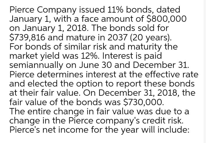 Pierce Company issued 11% bonds, dated
January 1, with a face amount of $800,000
on January 1, 2018. The bonds sold for
$739,816 and mature in 2037 (20 years).
For bonds of similar risk and maturity the
market yield was 12%. Interest is paid
semiannually on June 30 and December 31.
Pierce determines interest at the effective rate
and elected the option to report these bonds
at their fair value. On December 31, 2018, the
fair value of the bonds was $730,000.
The entire change in fair value was due to a
change in the Pierce company's credit risk.
Pierce's net income for the year will include:
