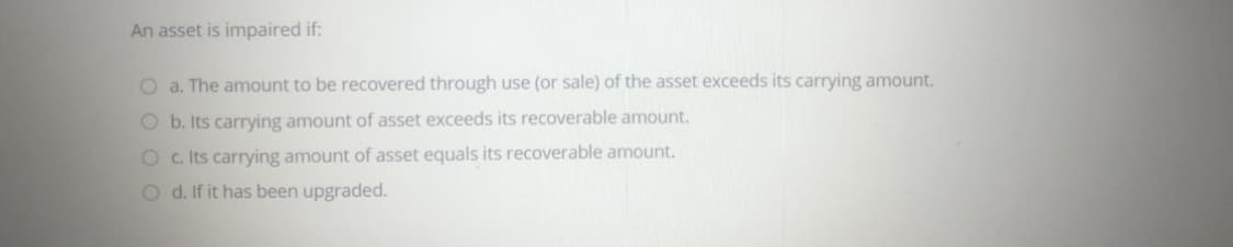 An asset is impaired if:
O a. The amount to be recovered through use (or sale) of the asset exceeds its carrying amount.
O b. Its carrying amount of asset exceeds
recoverable amount.
O c. Its carrying amount of asset equals its recoverable amount.
O d. If it has been upgraded.
