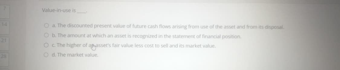 Value-in-use is
14
O a. The discounted present value of future cash flows arising from use of the asset and from its disposal.
O b. The amount at which an asset is recognized in the statement of financial position.
21
O c. The higher of amasset's fair value less cost to sell and its market value.
28
O d. The market value.
