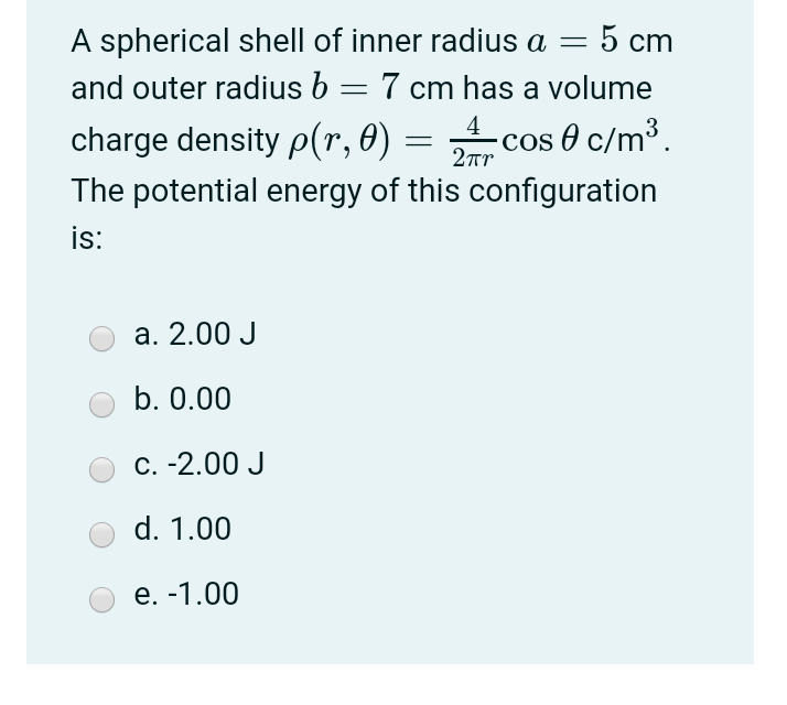 A spherical shell of inner radius a =
5 cm
and outer radius b = 7 cm has a volume
charge density p(r, 0) =
COS
2rr
4 cos e c/m³.
The potential energy of this configuration
is:
а. 2.00 J
b. 0.00
C. -2.00 J
d. 1.00
е. -1.00
