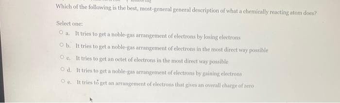 Which of the following is the best, most-general general description of what a chemically reacting atom does?
Select one:
O a. It tries to get a noble-gas arrangement of electrons by losing electrons
O b. It tries to get a noble-gas arrangement of electrons in the most direct way possible
O e. It tries to get an octet of electrons in the most direct way possible
O d. It tries to get a noble-gas arrangement of electrons by gaining electrons
O e. It tries to get an arrangement of electrons that gives an overall charge of zero
